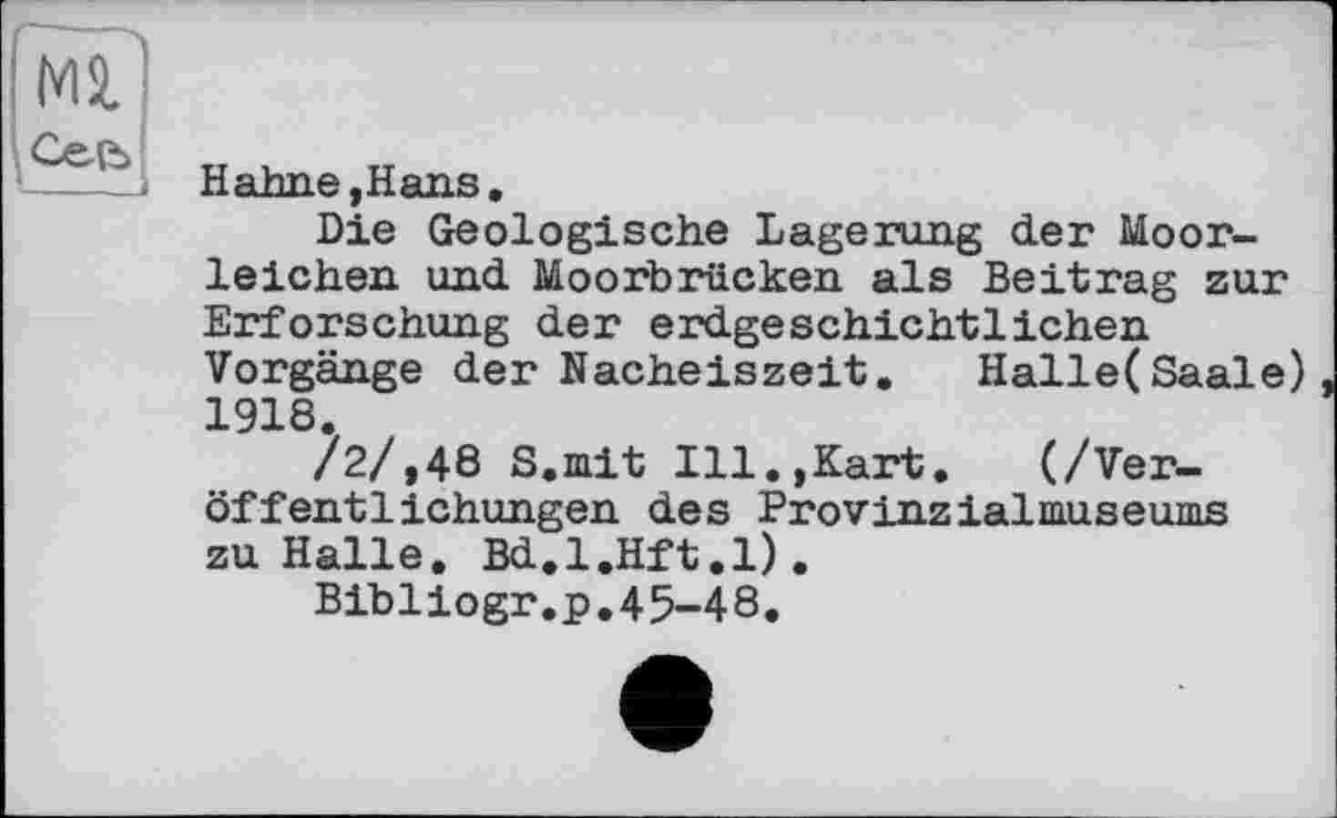 ﻿Hahne, Hans.
Die Geologische Lagerung der Moorleichen und Moorbrücken als Beitrag zur Erforschung der erdgeschichtlichen Vorgänge der Nacheiszeit. Halle(Saale) 1918.
/2/,48 S.mit Ill.,Kart. (/Veröffentlichungen des Provinzialmuseums zu Halle. Bd.l.Hft.l).
Bibliogr.p,45-48.